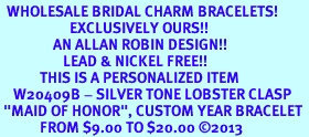 <br>  WHOLESALE BRIDAL CHARM BRACELETS! <Br>                     EXCLUSIVELY OURS!! <Br>                AN ALLAN ROBIN DESIGN!! <Br>                   LEAD & NICKEL FREE!! <BR>            THIS IS A PERSONALIZED ITEM <Br>    W20409B - SILVER TONE LOBSTER CLASP <BR> "MAID OF HONOR", CUSTOM YEAR BRACELET <BR>            FROM $9.00 TO $20.00 2013