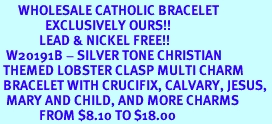 <BR>      WHOLESALE CATHOLIC BRACELET<bR>               EXCLUSIVELY OURS!! <Br>             LEAD & NICKEL FREE!! <BR>  W20191B - SILVER TONE CHRISTIAN <Br> THEMED LOBSTER CLASP MULTI CHARM <BR> BRACELET WITH CRUCIFIX, CALVARY, JESUS, <BR>  MARY AND CHILD, AND MORE CHARMS <BR>             FROM $8.10 TO $18.00
