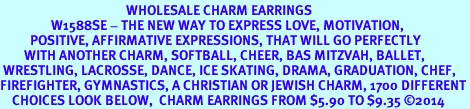 <BR>                                          WHOLESALE CHARM EARRINGS <bR>                 W1588SE - THE NEW WAY TO EXPRESS LOVE, MOTIVATION,<BR>          POSITIVE, AFFIRMATIVE EXPRESSIONS, THAT WILL GO PERFECTLY<br>        WITH ANOTHER CHARM, SOFTBALL, CHEER, BAS MITZVAH, BALLET,<br> WRESTLING, LACROSSE, DANCE, ICE SKATING, DRAMA, GRADUATION, CHEF,<BR>FIREFIGHTER, GYMNASTICS, A CHRISTIAN OR JEWISH CHARM, 1700 DIFFERENT<br>    CHOICES LOOK BELOW,  CHARM EARRINGS FROM $5.90 TO $9.35 2014