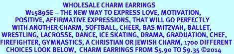 <BR>                                          WHOLESALE CHARM EARRINGS <bR>                 W1589SE - THE NEW WAY TO EXPRESS LOVE, MOTIVATION,<BR>          POSITIVE, AFFIRMATIVE EXPRESSIONS, THAT WILL GO PERFECTLY<br>        WITH ANOTHER CHARM, SOFTBALL, CHEER, BAS MITZVAH, BALLET,<br> WRESTLING, LACROSSE, DANCE, ICE SKATING, DRAMA, GRADUATION, CHEF,<BR>FIREFIGHTER, GYMNASTICS, A CHRISTIAN OR JEWISH CHARM, 1700 DIFFERENT<br>    CHOICES LOOK BELOW,  CHARM EARRINGS FROM $5.90 TO $9.35 2014