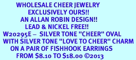 <br>           WHOLESALE CHEER JEWELRY<bR>                   EXCLUSIVELY OURS!! <BR>              AN ALLAN ROBIN DESIGN!! <BR>                 LEAD & NICKEL FREE!! <BR>  W20295E -  SILVER TONE "CHEER" OVAL <BR>  WITH SILVER TONE "LOVE TO CHEER" CHARM <BR>       ON A PAIR OF FISHHOOK EARRINGS <BR>           FROM $8.10 TO $18.00 2013