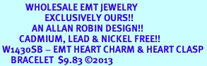 <br>            WHOLESALE EMT JEWELRY<bR>                     EXCLUSIVELY OURS!!<BR>               AN ALLAN ROBIN DESIGN!! <BR>         CADMIUM, LEAD & NICKEL FREE!! <BR> W1430SB - EMT HEART CHARM & HEART CLASP <BR>     BRACELET  $9.83 �2013
