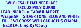 <BR>       WHOLESALE EMT NECKLACE <bR>                   EXCLUSIVELY OURS!! <Br> LEAD, NICKEL & CADMIUM FREE <BR> W1496SN - SILVER TONE, BLUE AND WHITE <BR>  FILL EMT CROSS WITH CADUCEUS CHARM  <BR>   NECKLACE  $9.83 �2013