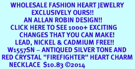 <BR> WHOLESALE FASHION HEART JEWELRY <bR> EXCLUSIVELY OURS!! <Br> AN ALLAN ROBIN DESIGN!! <BR> CLICK HERE TO SEE 1000+ EXCITING <BR> CHANGES THAT YOU CAN MAKE! <BR> LEAD, NICKEL & CADMIUM FREE!! <BR> W1557SN - ANTIQUED SILVER TONE AND <BR> RED CRYSTAL "FIREFIGHTER" HEART CHARM <BR> NECKLACE $10.83 ©2014