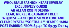 <BR>     WHOLESALE FASHION HEART JEWELRY <bR>                   EXCLUSIVELY OURS!! <Br>              AN ALLAN ROBIN DESIGN!! <BR>        LEAD, NICKEL & CADMIUM FREE!! <BR>   W1582SE - ANTIQUED SILVER TONE AND <BR>CLEAR CRYSTAL "SOFTBALL" HEART CHARM <BR>POST EARRING FROM $5.40 TO $9.35 2014