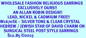 <BR> WHOLESALE FASHION RELIGIOUS EARRINGS  <bR>                   EXCLUSIVELY OURS!!  <Br>              AN ALLAN ROBIN DESIGN!!  <BR>        LEAD, NICKEL & CADMIUM FREE!!  <BR>W1670SE - SILVER TONE & CLEAR CRYSTAL  <BR>HEBREW / JEWISH STAR OF DAVID CHARM ON <BR>    SURGICAL STEEL POST STYLE EARRINGS  <BR>        $12.85 &#169;2015