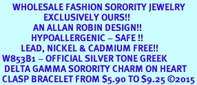<bR>      WHOLESALE FASHION SORORITY JEWELRY  <BR>                     EXCLUSIVELY OURS!!  <BR>                AN ALLAN ROBIN DESIGN!!   <BR>               HYPOALLERGENIC - SAFE !!  <BR>          LEAD, NICKEL & CADMIUM FREE!!   <BR> W853B1 - OFFICIAL SILVER TONE GREEK <BR>  DELTA GAMMA SORORITY CHARM ON HEART <Br> CLASP BRACELET FROM $5.90 TO $9.25 2015