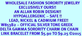 <bR>      WHOLESALE FASHION SORORITY JEWELRY  <BR>                     EXCLUSIVELY OURS!!  <BR>                AN ALLAN ROBIN DESIGN!!   <BR>               HYPOALLERGENIC - SAFE !!  <BR>          LEAD, NICKEL & CADMIUM FREE!!   <BR> W853B2 - OFFICIAL SILVER TONE GREEK <BR>DELTA GAMMA SORORITY CHARM ON CHAIN <Br> LINK BRACELET FROM $5.90 TO $9.25 2015