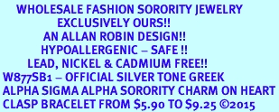 <bR>      WHOLESALE FASHION SORORITY JEWELRY  <BR>                     EXCLUSIVELY OURS!!  <BR>                AN ALLAN ROBIN DESIGN!!   <BR>               HYPOALLERGENIC - SAFE !!  <BR>          LEAD, NICKEL & CADMIUM FREE!!   <BR> W877SB1 - OFFICIAL SILVER TONE GREEK <BR> ALPHA SIGMA ALPHA SORORITY CHARM ON HEART<Br> CLASP BRACELET FROM $5.90 TO $9.25 �2015