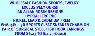 <BR>           WHOLESALE FASHION SPORTS JEWELRY     <BR>                         EXCLUSIVELY OURS!!          <Br>                    AN ALLAN ROBIN DESIGN!!         <BR>                             HYPOALLERGENIC       <BR>               NICKEL, LEAD & CADMIUM FREE!          <BR> W1805E1 - 3D SPORTS CLEAT SNEAKER CHARM ON       <BR>  PAIR OF SURGICAL STEEL FISH HOOK EARRINGS   <BR>                 FROM $6.23 TO $11.75 2016