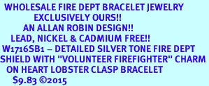 <BR>  WHOLESALE FIRE DEPT BRACELET JEWELRY <bR>                EXCLUSIVELY OURS!! <Br>           AN ALLAN ROBIN DESIGN!! <BR>     LEAD, NICKEL & CADMIUM FREE!! <BR> W1716SB1 - DETAILED SILVER TONE FIRE DEPT <BR>SHIELD WITH "VOLUNTEER FIREFIGHTER" CHARM <BR>   ON HEART LOBSTER CLASP BRACELET <Br>      $9.83 �2015