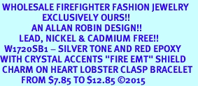 <BR> WHOLESALE FIREFIGHTER FASHION JEWELRY  <bR>                    EXCLUSIVELY OURS!!  <Br>               AN ALLAN ROBIN DESIGN!!  <BR>         LEAD, NICKEL & CADMIUM FREE!!  <BR>  W1720SB1 - SILVER TONE AND RED EPOXY  <BR>WITH CRYSTAL ACCENTS "FIRE EMT" SHIELD  <BR> CHARM ON HEART LOBSTER CLASP BRACELET  <Br>          FROM $7.85 TO $12.85 &#169;2015