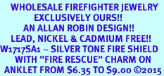 <bR>     WHOLESALE FIREFIGHTER JEWELRY  <BR>                EXCLUSIVELY OURS!!  <BR>           AN ALLAN ROBIN DESIGN!!  <BR>     LEAD, NICKEL & CADMIUM FREE!!  <BR>W1717SA1 - SILVER TONE FIRE SHIELD  <BR>       WITH "FIRE RESCUE" CHARM ON  <Br>  ANKLET FROM $6.35 TO $9.00 &#169;2015