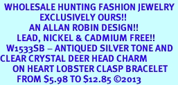 <BR>  WHOLESALE HUNTING FASHION JEWELRY <bR>                   EXCLUSIVELY OURS!! <Br>              AN ALLAN ROBIN DESIGN!! <BR>        LEAD, NICKEL & CADMIUM FREE!! <BR>   W1533SB - ANTIQUED SILVER TONE AND <BR>CLEAR CRYSTAL DEER HEAD CHARM <BR>      ON HEART LOBSTER CLASP BRACELET <Br>        FROM $5.98 TO $12.85 2013