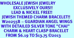 <BR>WHOLESALE JEWISH JEWELRY<bR>              EXCLUSIVELY OURS!! <BR>            LEAD & NICKEL FREE!! <BR>  JEWISH THEMED CHARM BRACELET!! <BR>  W20255B - GUARDIAN ANGEL WINGS <Br> WITH DETAILED SILVER TONE "CHAI"<BR>    CHARM & HEART CLASP BRACELET <BR>      FROM $6.19 TO $13.75 2013 
