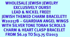<BR>      WHOLESALE JEWISH JEWELRY<bR>               EXCLUSIVELY OURS!! <BR>             LEAD & NICKEL FREE!! <BR>  JEWISH THEMED CHARM BRACELET!! <BR>  W20257B - GUARDIAN ANGEL WINGS <Br>  WITH SILVER TONE TORAH SCROLLS <BR>    CHARM & HEART CLASP BRACELET <BR>      FROM $6.19 TO $13.75 �2013 