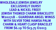 <BR>WHOLESALE JEWISH JEWELRY<bR>               EXCLUSIVELY OURS!! <BR>             LEAD & NICKEL FREE!! <BR>  JEWISH THEMED CHARM BRACELET!! <BR>  W20271B - GUARDIAN ANGEL WINGS <Br>     WITH SILVER TONE HAMSA PALM <BR>    CHARM & HEART CLASP BRACELET <BR>      FROM $6.19 TO $13.75 2013 