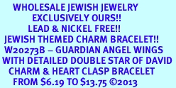 <BR>      WHOLESALE JEWISH JEWELRY<bR>               EXCLUSIVELY OURS!! <BR>             LEAD & NICKEL FREE!! <BR>  JEWISH THEMED CHARM BRACELET!! <BR>  W20273B - GUARDIAN ANGEL WINGS <Br> WITH DETAILED DOUBLE STAR OF DAVID <BR>    CHARM & HEART CLASP BRACELET <BR>      FROM $6.19 TO $13.75 �2013 