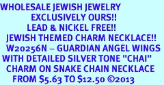 <BR>WHOLESALE JEWISH JEWELRY<bR>               EXCLUSIVELY OURS!! <BR>             LEAD & NICKEL FREE!! <BR>   JEWISH THEMED CHARM NECKLACE!! <BR>   W20256N - GUARDIAN ANGEL WINGS <Br> WITH DETAILED SILVER TONE "CHAI" <BR>   CHARM ON SNAKE CHAIN NECKLACE <BR>      FROM $5.63 TO $12.50 �2013 