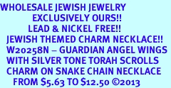 <BR>WHOLESALE JEWISH JEWELRY<bR>               EXCLUSIVELY OURS!! <BR>             LEAD & NICKEL FREE!! <BR>   JEWISH THEMED CHARM NECKLACE!! <BR>   W20258N - GUARDIAN ANGEL WINGS <Br>   WITH SILVER TONE TORAH SCROLLS <BR>   CHARM ON SNAKE CHAIN NECKLACE <BR>      FROM $5.63 TO $12.50 2013 