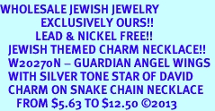 <BR>WHOLESALE JEWISH JEWELRY<bR>               EXCLUSIVELY OURS!! <BR>             LEAD & NICKEL FREE!! <BR>   JEWISH THEMED CHARM NECKLACE!! <BR>   W20270N - GUARDIAN ANGEL WINGS <Br>   WITH SILVER TONE STAR OF DAVID <BR>   CHARM ON SNAKE CHAIN NECKLACE <BR>      FROM $5.63 TO $12.50 2013 