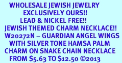 <BR>      WHOLESALE JEWISH JEWELRY<bR>               EXCLUSIVELY OURS!! <BR>             LEAD & NICKEL FREE!! <BR>   JEWISH THEMED CHARM NECKLACE!! <BR>   W20272N - GUARDIAN ANGEL WINGS <Br>      WITH SILVER TONE HAMSA PALM <BR>   CHARM ON SNAKE CHAIN NECKLACE <BR>      FROM $5.63 TO $12.50 �2013 