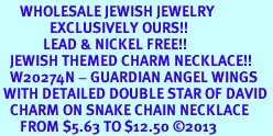 <BR>      WHOLESALE JEWISH JEWELRY<bR>               EXCLUSIVELY OURS!! <BR>             LEAD & NICKEL FREE!! <BR>   JEWISH THEMED CHARM NECKLACE!! <BR>   W20274N - GUARDIAN ANGEL WINGS <Br> WITH DETAILED DOUBLE STAR OF DAVID <BR>   CHARM ON SNAKE CHAIN NECKLACE <BR>      FROM $5.63 TO $12.50 2013 