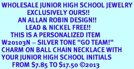 <br> WHOLESALE JUNIOR HIGH SCHOOL JEWELRY<Br>                  EXCLUSIVELY OURS!!<Br>            AN ALLAN ROBIN DESIGN!!<Br>                 LEAD & NICKEL FREE!! <BR>       THIS IS A PERSONALIZED ITEM <Br> W20103N - SILVER TONE "GO TEAM!" <BR> CHARM ON BALL CHAIN NECKLACE WITH <BR> YOUR JUNIOR HIGH SCHOOL INITIALS <BR>        FROM $7.85 TO $17.50 2013