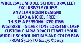 <br> WHOLESALE MIDDLE SCHOOL BRACELET<Br>                    EXCLUSIVELY OURS!!<Br>              AN ALLAN ROBIN DESIGN!!<Br>                   LEAD & NICKEL FREE!! <BR>         THIS IS A PERSONALIZED ITEM <Br>  W20088B - SILVER TONE LOBSTER CLASP <BR>     CUSTOM CHARM BRACELET WITH YOUR <BR>MIDDLE SCHOOL INITIALS AND COLOR PAW <BR>          FROM $5.29 TO $11.75 2013