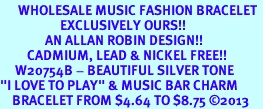 <br>      WHOLESALE MUSIC FASHION BRACELET <bR>                    EXCLUSIVELY OURS!!<BR>               AN ALLAN ROBIN DESIGN!!<BR>         CADMIUM, LEAD & NICKEL FREE!!<BR>     W20754B - BEAUTIFUL SILVER TONE <Br>"I LOVE TO PLAY" & MUSIC BAR CHARM <BR>    BRACELET FROM $4.64 TO $8.75 2013