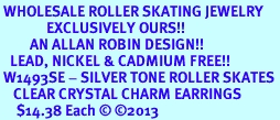 <BR> WHOLESALE ROLLER SKATING JEWELRY <bR>              EXCLUSIVELY OURS!! <Br>         AN ALLAN ROBIN DESIGN!! <BR>   LEAD, NICKEL & CADMIUM FREE!! <BR> W1493SE - SILVER TONE ROLLER SKATES <BR>    CLEAR CRYSTAL CHARM EARRINGS <BR>     $14.38 Each &#169; 2013