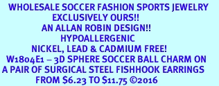 <BR>    WHOLESALE SOCCER FASHION SPORTS JEWELRY    <BR>                         EXCLUSIVELY OURS!!         <Br>                    AN ALLAN ROBIN DESIGN!!        <BR>                             HYPOALLERGENIC      <BR>               NICKEL, LEAD & CADMIUM FREE!         <BR>   W1804E1 - 3D SPHERE SOCCER BALL CHARM ON      <BR> A PAIR OF SURGICAL STEEL FISHHOOK EARRINGS  <BR>                 FROM $6.23 TO $11.75 2016