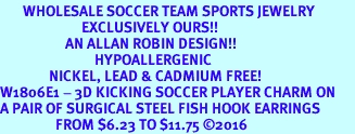 <BR>       WHOLESALE SOCCER TEAM SPORTS JEWELRY    <BR>                         EXCLUSIVELY OURS!!         <Br>                    AN ALLAN ROBIN DESIGN!!        <BR>                             HYPOALLERGENIC      <BR>               NICKEL, LEAD & CADMIUM FREE!         <BR>W1806E1 - 3D KICKING SOCCER PLAYER CHARM ON      <BR>A PAIR OF SURGICAL STEEL FISH HOOK EARRINGS  <BR>                 FROM $6.23 TO $11.75 2016