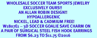 <BR>       WHOLESALE SOCCER TEAM SPORTS JEWELRY     <BR>                         EXCLUSIVELY OURS!!          <Br>                    AN ALLAN ROBIN DESIGN!!         <BR>                             HYPOALLERGENIC       <BR>               NICKEL, LEAD & CADMIUM FREE!          <BR>   W1807E1 - 3D SOCCER GOALIE SAVE CHARM ON       <BR> A PAIR OF SURGICAL STEEL FISH HOOK EARRINGS   <BR>                 FROM $6.23 TO $11.75 2016