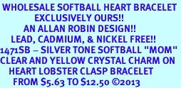 <bR> WHOLESALE SOFTBALL HEART BRACELET <BR>                EXCLUSIVELY OURS!! <BR>           AN ALLAN ROBIN DESIGN!! <BR>     LEAD, CADMIUM, & NICKEL FREE!! <BR>1471SB - SILVER TONE SOFTBALL "MOM"<BR>CLEAR AND YELLOW CRYSTAL CHARM ON <BR>    HEART LOBSTER CLASP BRACELET <Br>      FROM $5.63 TO $12.50 2013