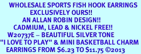 <br>      WHOLESALE SPORTS FISH HOOK EARRINGS <bR>                    EXCLUSIVELY OURS!!<BR>               AN ALLAN ROBIN DESIGN!!<BR>         CADMIUM, LEAD & NICKEL FREE!!<BR>     W20737E - BEAUTIFUL SILVER TONE <Br>"I LOVE TO PLAY" & MINI BASKETBALL CHARM <BR>    EARRINGS FROM $6.23 TO $11.75 2013