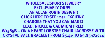 <BR>                            WHOLESALE SPORTS JEWELRY <bR>                                     EXCLUSIVELY OURS!! <Br>                                AN ALLAN ROBIN DESIGN!! <BR>                       CLICK HERE TO SEE 125+ EXCITING <BR>                          CHANGES THAT YOU CAN MAKE! <BR>                         LEAD, NICKEL & CADMIUM FREE!! <BR>  W1585B - ON A HEART LOBSTER CHAIN LACROSSE WITH<BR>   CRYSTAL BALL BRACELET FROM $5.40 TO $9.85 2014