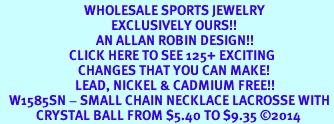 <BR>                            WHOLESALE SPORTS JEWELRY <bR>                                     EXCLUSIVELY OURS!! <Br>                                AN ALLAN ROBIN DESIGN!! <BR>                       CLICK HERE TO SEE 125+ EXCITING <BR>                          CHANGES THAT YOU CAN MAKE! <BR>                         LEAD, NICKEL & CADMIUM FREE!! <BR>   W1585SN - SMALL CHAIN NECKLACE LACROSSE WITH <BR>            CRYSTAL BALL FROM $5.40 TO $9.35 2014