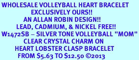 <bR> WHOLESALE VOLLEYBALL HEART BRACELET <BR>                     EXCLUSIVELY OURS!! <BR>                AN ALLAN ROBIN DESIGN!! <BR>           LEAD, CADMIUM, & NICKEL FREE!! <BR> W1472SB - SILVER TONE VOLLEYBALL "MOM"<BR>                CLEAR CRYSTAL CHARM ON <BR>          HEART LOBSTER CLASP BRACELET <Br>            FROM $5.63 TO $12.50 2013