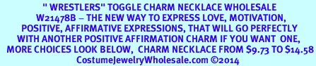 <BR>                    " WRESTLERS" TOGGLE CHARM NECKLACE WHOLESALE <bR>                 W21478B - THE NEW WAY TO EXPRESS LOVE, MOTIVATION,<BR>          POSITIVE, AFFIRMATIVE EXPRESSIONS, THAT WILL GO PERFECTLY<br>        WITH ANOTHER POSITIVE AFFIRMATION CHARM IF YOU WANT  ONE,<BR>   MORE CHOICES LOOK BELOW,  CHARM NECKLACE FROM $9.73 TO $14.58<BR>                                    CostumeJewelryWholesale.com �2014