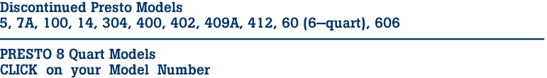 Discontinued Presto Models
5, 7A, 100, 14, 304, 400, 402, 409A, 412, 60 (6-quart), 606
-----------------------------------------------------------

PRESTO 8 Quart Models

CLICK  on  your  Model  Number