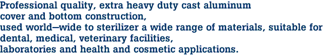 Professional quality, extra heavy duty cast aluminum
cover and bottom construction,
used world-wide to sterilizer a wide range of materials, suitable for
dental, medical, veterinary facilities,
laboratories and health and cosmetic applications.