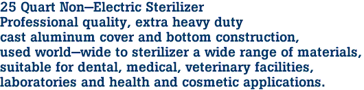 25 Quart Non-Electric Sterilizer

Professional quality, extra heavy duty 
cast aluminum cover and bottom construction,
used world-wide to sterilizer a wide range of materials, 

suitable for dental, medical, veterinary facilities,

 laboratories and health and cosmetic applications.
