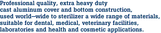 Professional quality, extra heavy duty
cast aluminum cover and bottom construction,
used world-wide to sterilizer a wide range of materials,
suitable for dental, medical, veterinary facilities,
laboratories and health and cosmetic applications.