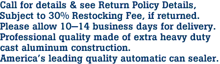 Call for details & see Return Policy Details, 
Subject to 30% Restocking Fee, if returned.
Please allow 10-14 business days for delivery.

Professional quality made of extra heavy duty
cast aluminum construction. 
America's leading quality automatic can sealer. 