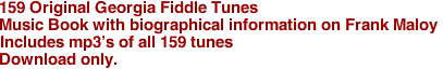 159 Original Georgia Fiddle Tunes
Music Book with biographical information on Frank Maloy
Includes mp3's of all 159 tunes
Download only.

