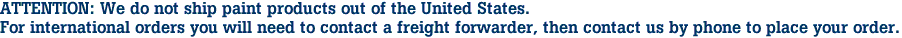 ATTENTION: We do not ship paint products out of the United States.
For international orders you will need to contact a freight forwarder, then contact us by phone to place your order.