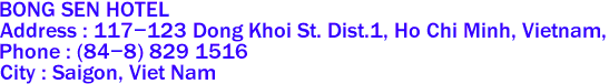 BONG SEN HOTEL 
Address : 117-123 Dong Khoi St. Dist.1, Ho Chi Minh, Vietnam,  
Phone : (84-8) 829 1516 
City : Saigon, Viet Nam 
