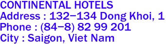 CONTINENTAL HOTELS 
Address : 132-134 Dong Khoi, 1 
Phone : (84-8) 82 99 201  
City : Saigon, Viet Nam 
