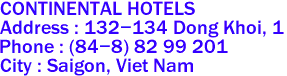 CONTINENTAL HOTELS 
Address : 132-134 Dong Khoi, 1 
Phone : (84-8) 82 99 201  
City : Saigon, Viet Nam 

